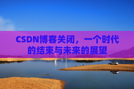 CSDN博客关闭,一个时代的结束与未来的展望